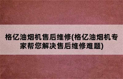 格亿油烟机售后维修(格亿油烟机专家帮您解决售后维修难题)