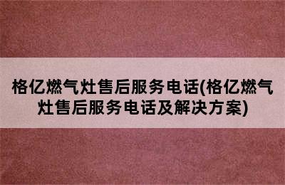 格亿燃气灶售后服务电话(格亿燃气灶售后服务电话及解决方案)