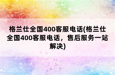 格兰仕全国400客服电话(格兰仕全国400客服电话，售后服务一站解决)