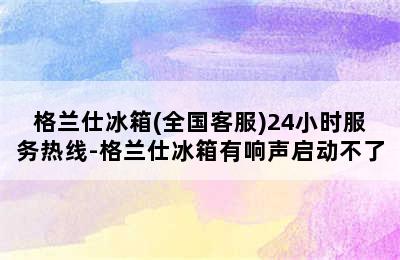 格兰仕冰箱(全国客服)24小时服务热线-格兰仕冰箱有响声启动不了