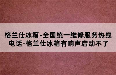 格兰仕冰箱-全国统一维修服务热线电话-格兰仕冰箱有响声启动不了