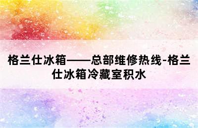 格兰仕冰箱——总部维修热线-格兰仕冰箱冷藏室积水