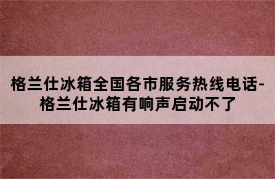 格兰仕冰箱全国各市服务热线电话-格兰仕冰箱有响声启动不了