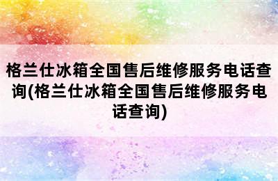 格兰仕冰箱全国售后维修服务电话查询(格兰仕冰箱全国售后维修服务电话查询)