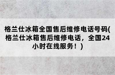 格兰仕冰箱全国售后维修电话号码(格兰仕冰箱售后维修电话，全国24小时在线服务！)