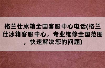 格兰仕冰箱全国客服中心电话(格兰仕冰箱客服中心，专业维修全国范围，快速解决您的问题)