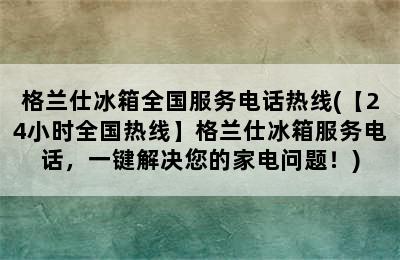 格兰仕冰箱全国服务电话热线(【24小时全国热线】格兰仕冰箱服务电话，一键解决您的家电问题！)