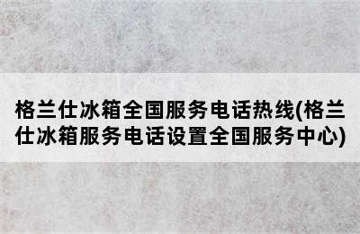 格兰仕冰箱全国服务电话热线(格兰仕冰箱服务电话设置全国服务中心)