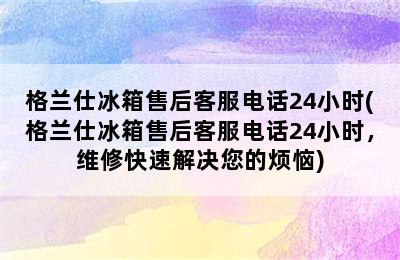 格兰仕冰箱售后客服电话24小时(格兰仕冰箱售后客服电话24小时，维修快速解决您的烦恼)