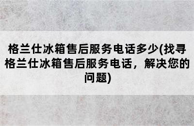 格兰仕冰箱售后服务电话多少(找寻格兰仕冰箱售后服务电话，解决您的问题)