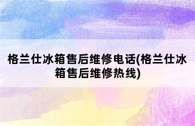 格兰仕冰箱售后维修电话(格兰仕冰箱售后维修热线)