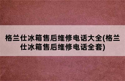 格兰仕冰箱售后维修电话大全(格兰仕冰箱售后维修电话全套)