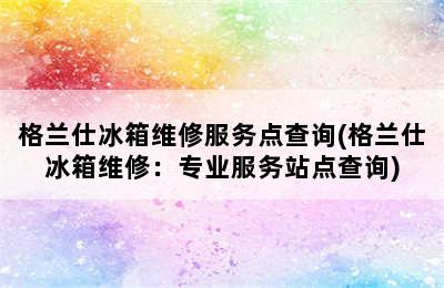 格兰仕冰箱维修服务点查询(格兰仕冰箱维修：专业服务站点查询)