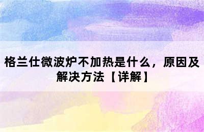 格兰仕微波炉不加热是什么，原因及解决方法【详解】