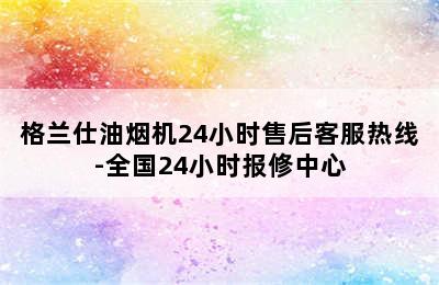 格兰仕油烟机24小时售后客服热线-全国24小时报修中心