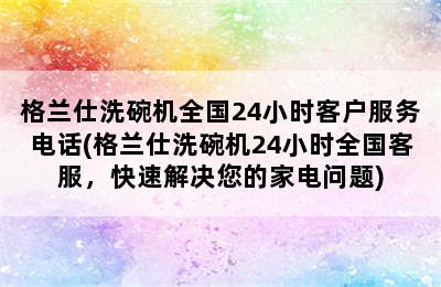 格兰仕洗碗机全国24小时客户服务电话(格兰仕洗碗机24小时全国客服，快速解决您的家电问题)