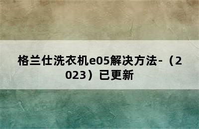 格兰仕洗衣机e05解决方法-（2023）已更新