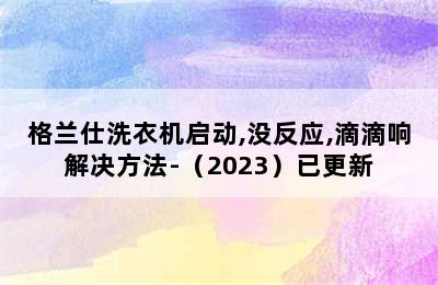 格兰仕洗衣机启动,没反应,滴滴响解决方法-（2023）已更新