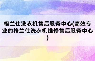 格兰仕洗衣机售后服务中心(高效专业的格兰仕洗衣机维修售后服务中心)