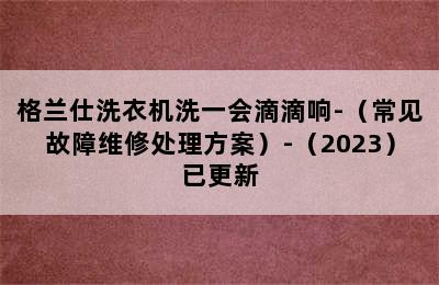 格兰仕洗衣机洗一会滴滴响-（常见故障维修处理方案）-（2023）已更新