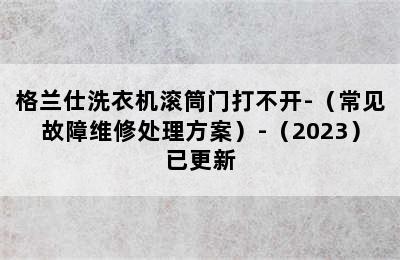 格兰仕洗衣机滚筒门打不开-（常见故障维修处理方案）-（2023）已更新