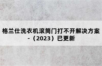 格兰仕洗衣机滚筒门打不开解决方案-（2023）已更新