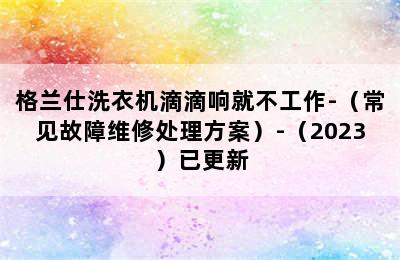 格兰仕洗衣机滴滴响就不工作-（常见故障维修处理方案）-（2023）已更新