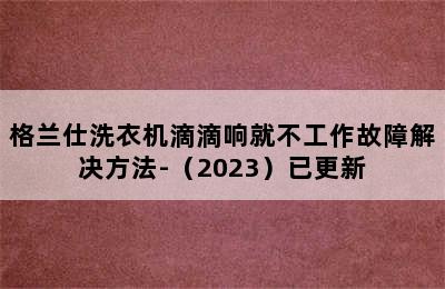 格兰仕洗衣机滴滴响就不工作故障解决方法-（2023）已更新