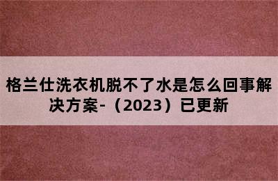 格兰仕洗衣机脱不了水是怎么回事解决方案-（2023）已更新