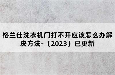 格兰仕洗衣机门打不开应该怎么办解决方法-（2023）已更新