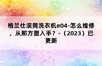 格兰仕滚筒洗衣机e04-怎么维修，从那方面入手？-（2023）已更新