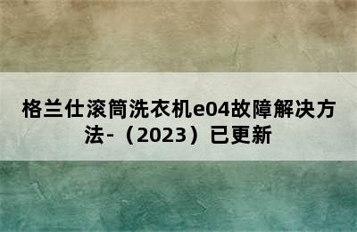 格兰仕滚筒洗衣机e04故障解决方法-（2023）已更新