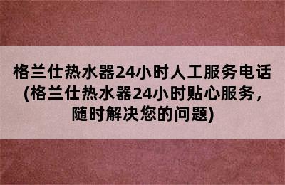 格兰仕热水器24小时人工服务电话(格兰仕热水器24小时贴心服务，随时解决您的问题)