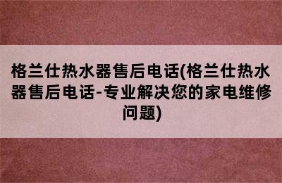 格兰仕热水器售后电话(格兰仕热水器售后电话-专业解决您的家电维修问题)