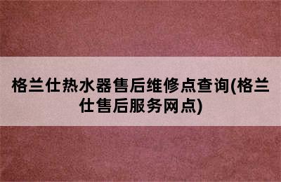 格兰仕热水器售后维修点查询(格兰仕售后服务网点)