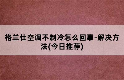 格兰仕空调不制冷怎么回事-解决方法(今日推荐)