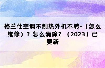 格兰仕空调不制热外机不转-（怎么维修）？怎么消除？（2023）已更新