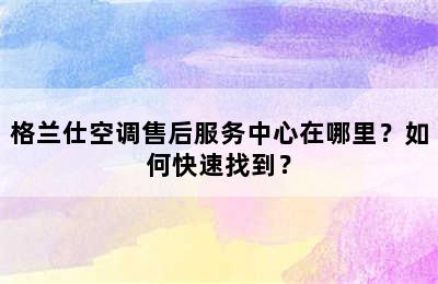 格兰仕空调售后服务中心在哪里？如何快速找到？