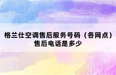 格兰仕空调售后服务号码（各网点）售后电话是多少