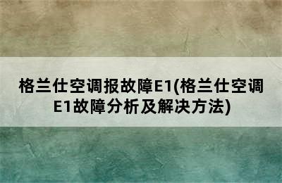 格兰仕空调报故障E1(格兰仕空调E1故障分析及解决方法)