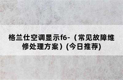 格兰仕空调显示f6-（常见故障维修处理方案）(今日推荐)