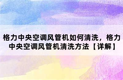 格力中央空调风管机如何清洗，格力中央空调风管机清洗方法【详解】