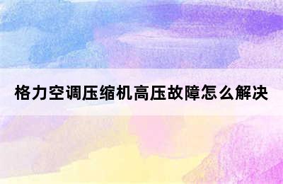 格力空调压缩机高压故障怎么解决