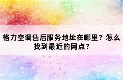 格力空调售后服务地址在哪里？怎么找到最近的网点？