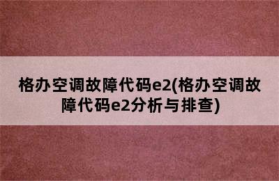 格办空调故障代码e2(格办空调故障代码e2分析与排查)