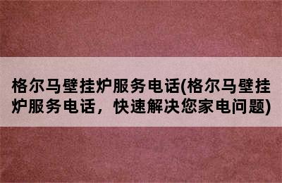 格尔马壁挂炉服务电话(格尔马壁挂炉服务电话，快速解决您家电问题)