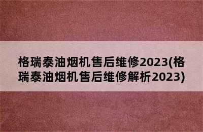 格瑞泰油烟机售后维修2023(格瑞泰油烟机售后维修解析2023)