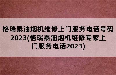 格瑞泰油烟机维修上门服务电话号码2023(格瑞泰油烟机维修专家上门服务电话2023)