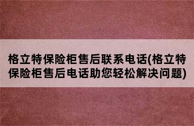 格立特保险柜售后联系电话(格立特保险柜售后电话助您轻松解决问题)