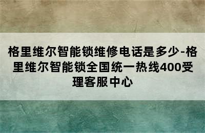 格里维尔智能锁维修电话是多少-格里维尔智能锁全国统一热线400受理客服中心